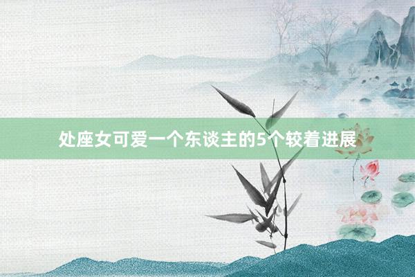 处座女可爱一个东谈主的5个较着进展